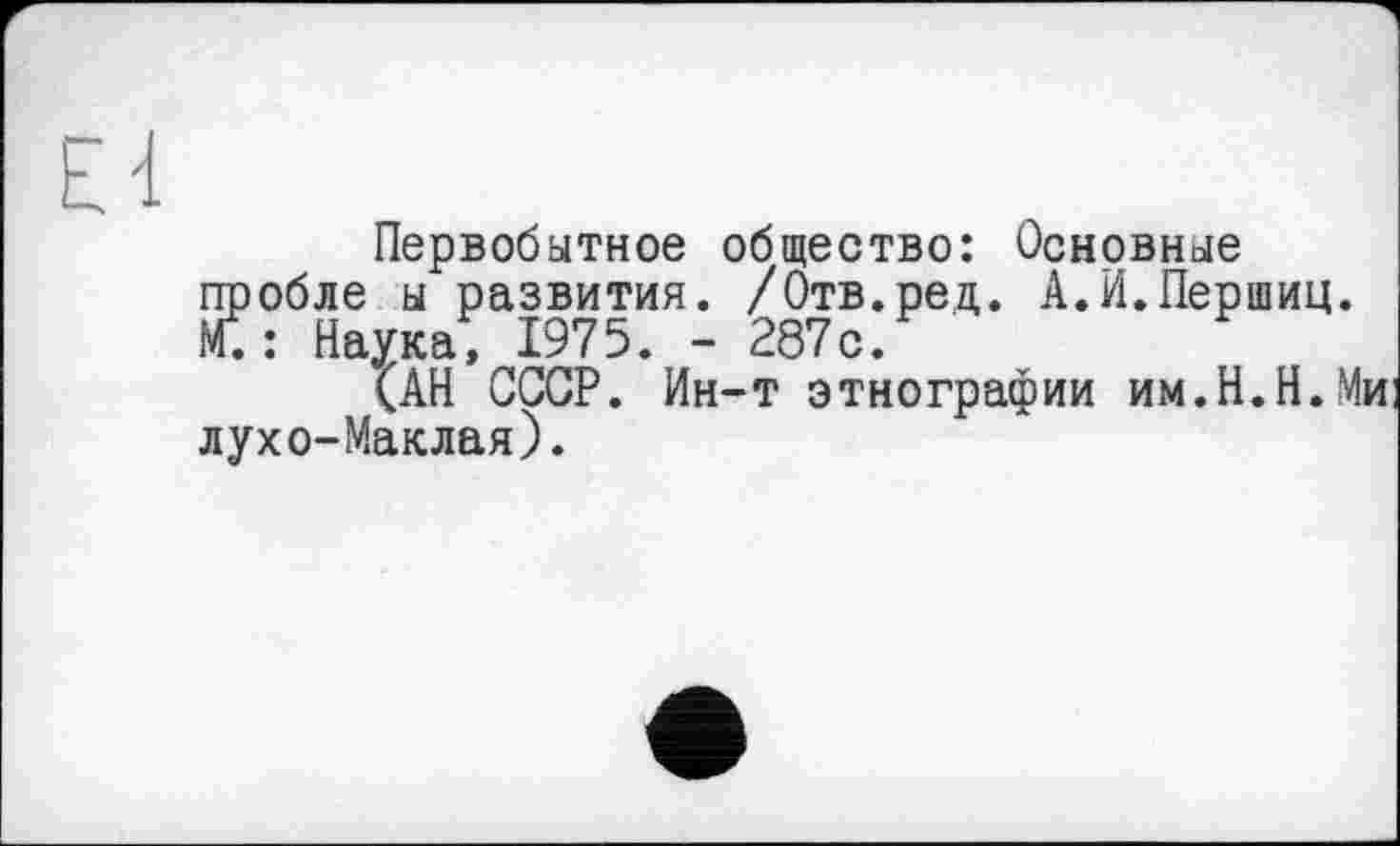 ﻿Ei
Первобытное общество: Основные пробле ы развития. /Отв.ред. А.И.Першиц. М5: Наука, 1975. - 287с.
(АН СССР. Ин-т этнографии им.Н.Н.Ми лухо-Маклая).